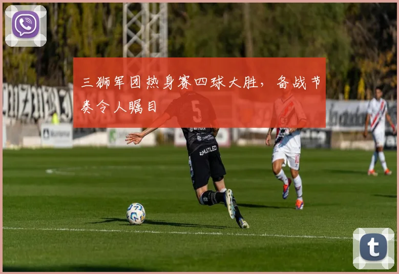 三狮军团热身赛四球大胜，备战节奏令人瞩目
