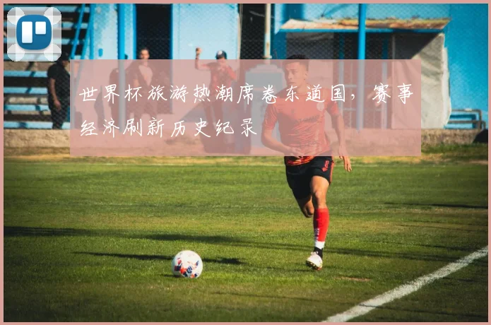 世界杯旅游热潮席卷东道国，赛事经济刷新历史纪录