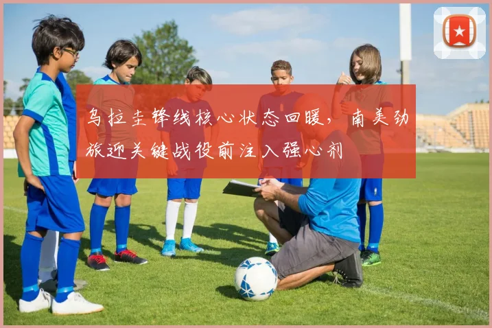 乌拉圭锋线核心状态回暖，南美劲旅迎关键战役前注入强心剂