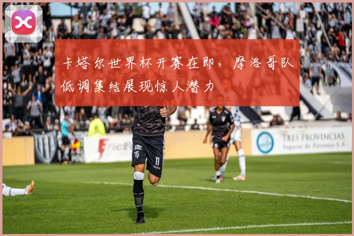 卡塔尔世界杯开赛在即，摩洛哥队低调集结展现惊人潜力