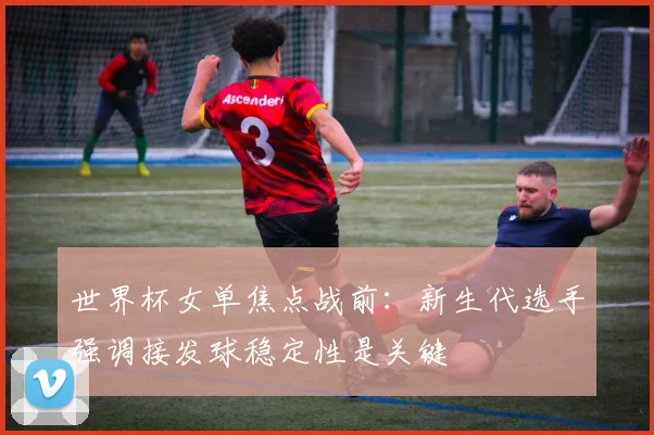 世界杯女单焦点战前：新生代选手强调接发球稳定性是关键
