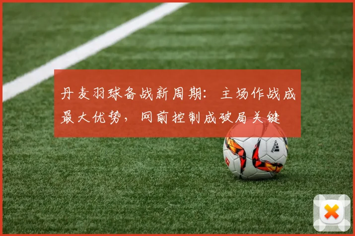 丹麦羽球备战新周期：主场作战成最大优势，网前控制成破局关键