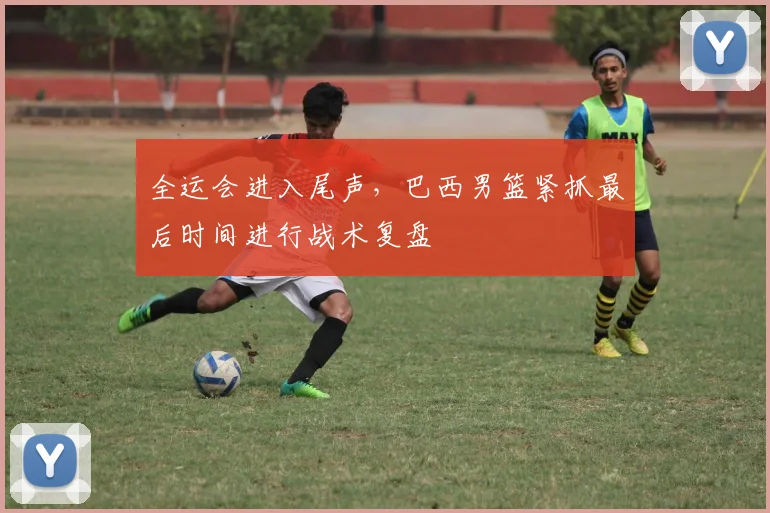 全运会进入尾声，巴西男篮紧抓最后时间进行战术复盘