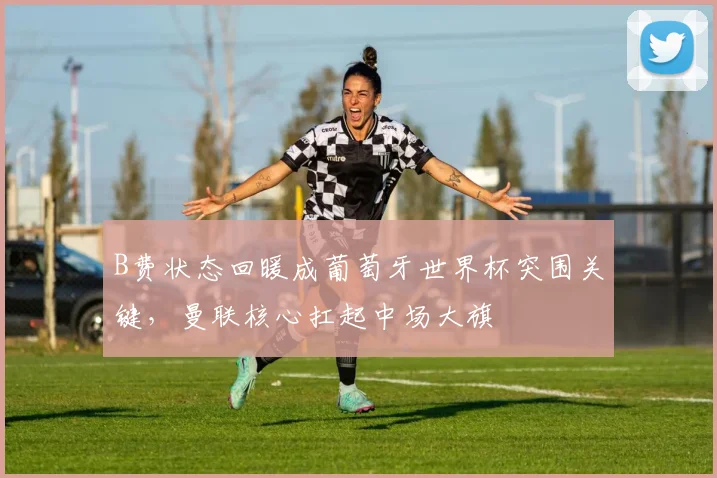 B费状态回暖成葡萄牙世界杯突围关键，曼联核心扛起中场大旗