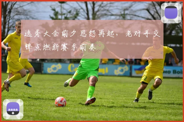 选秀大会前夕恩怨再起，老对手交锋点燃新赛季前奏