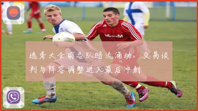 选秀大会前各队暗流涌动，交易谈判与阵容调整进入最后冲刺