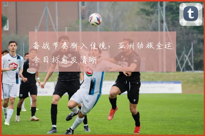 备战节奏渐入佳境，亚洲劲旅全运会目标愈发清晰