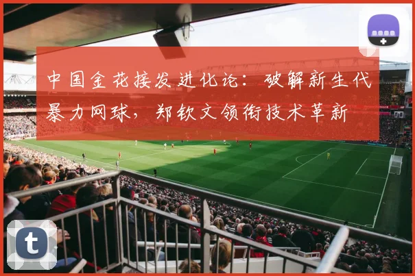 中国金花接发进化论：破解新生代暴力网球，郑钦文领衔技术革新