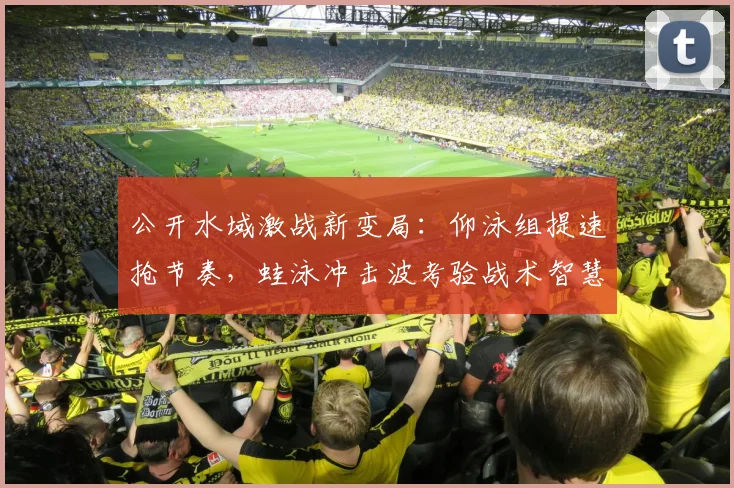 公开水域激战新变局：仰泳组提速抢节奏，蛙泳冲击波考验战术智慧