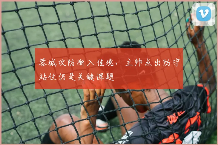 蓉城攻防渐入佳境，主帅点出防守站位仍是关键课题