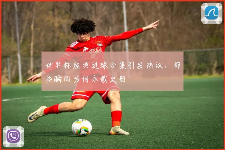 世界杯经典进球合集引发热议，那些瞬间为何永载史册